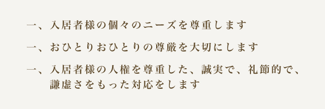 一、入居者様の個々のニーズを尊重します　一、おひとりおひとりの尊厳を大切にします　一、入居者様の人権を尊重した、誠実で、礼節的で、謙虚さをもった対応をします